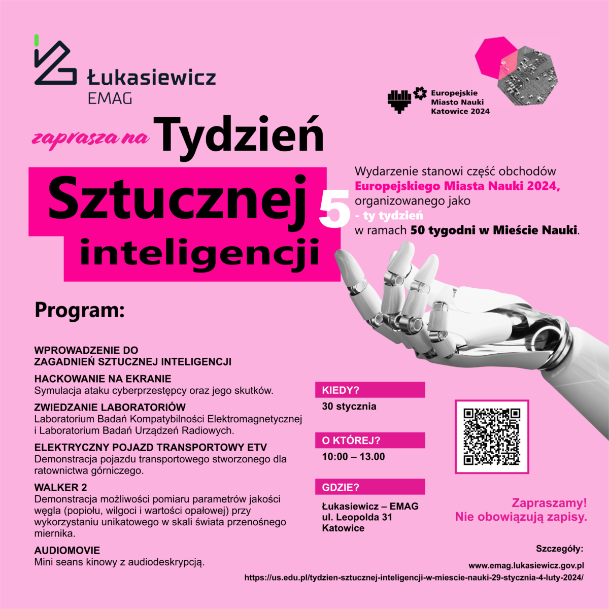 Łukasiewicz EMAG Zaprasza na Tydzień Sztucznej inteligencji. Wydarzenie stanowi część obchodów Europejskiego Miasta Nauki 2024, organizowanego jako - ty tydzień w ramach 50 tygodni w Mieście Nauki. 30 stycznia od godziny 110-13 w siedzibie instytutu przy ul. Leopolda 31 w Katowicach. W programie: WPROWADZENIE DO ZAGADNIEŃ SZTUCZNEJ INTELIGENCJI HACKOWANIE NA EKRANIE Symulacja ataku cyberprzestępcy oraz jego skutków. ZWIEDZANIE LABORATORIÓW Laboratorium Badań Kompatybilności Elektromagnetycznej i Laboratorium Badań Urządzeń Radiowych. ELEKTRYCZNY POJAZD TRANSPORTOWY ETV Demonstracja pojazdu transportowego stworzonego dla ratownictwa górniczego. WALKER 2 Demonstracja możliwości pomiaru parametrów jakości węgla (popiołu, wilgoci i wartości opałowej) przy wykorzystaniu unikatowego w skali świata przenośnego miernika. AUDIOMOVIE Mini seans kinowy z audiodeskrypcją. nie obowiązują zapisy. Zapraszamy www.ai.lukasiewicz.gov.pl